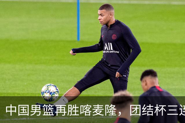 中国男篮再胜喀麦隆，团结杯三连胜