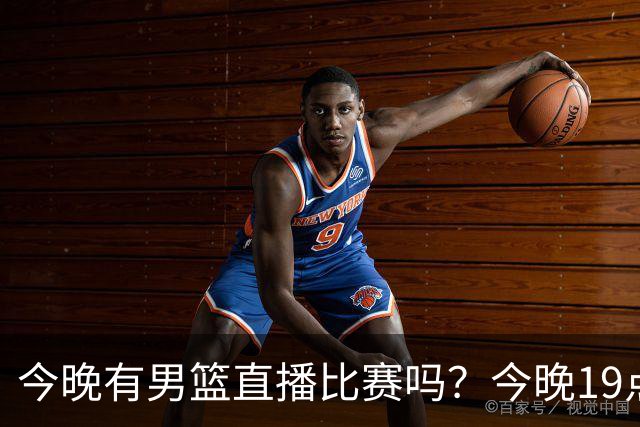 今晚有男篮直播比赛吗？今晚19点30分 中国男篮将再战喀麦隆男篮